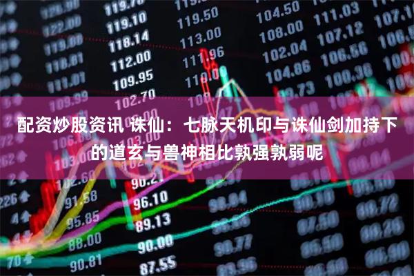 配资炒股资讯 诛仙：七脉天机印与诛仙剑加持下的道玄与兽神相比孰强孰弱呢