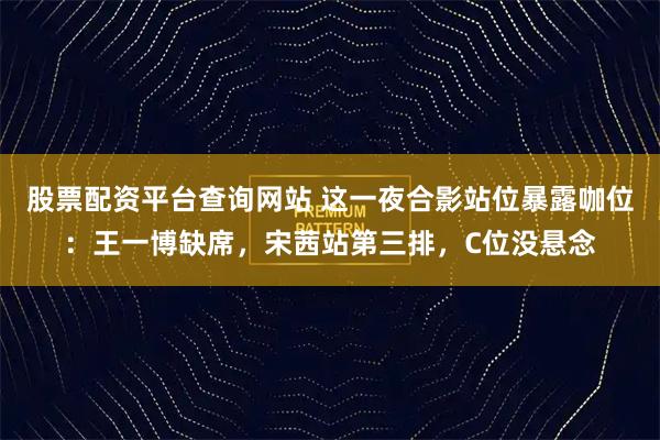 股票配资平台查询网站 这一夜合影站位暴露咖位：王一博缺席，宋茜站第三排，C位没悬念