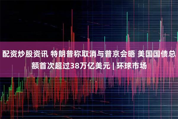 配资炒股资讯 特朗普称取消与普京会晤 美国国债总额首次超过38万亿美元 | 环球市场
