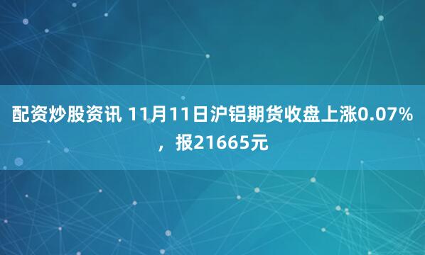 配资炒股资讯 11月11日沪铝期货收盘上涨0.07%，报21665元