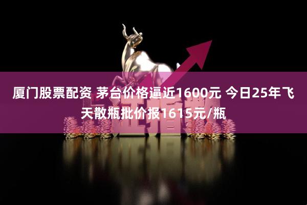 厦门股票配资 茅台价格逼近1600元 今日25年飞天散瓶批价报1615元/瓶