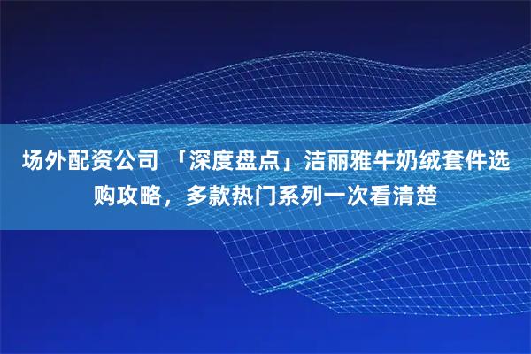 场外配资公司 「深度盘点」洁丽雅牛奶绒套件选购攻略，多款热门系列一次看清楚