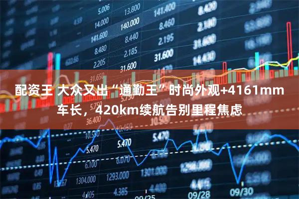 配资王 大众又出“通勤王”时尚外观+4161mm车长，420km续航告别里程焦虑